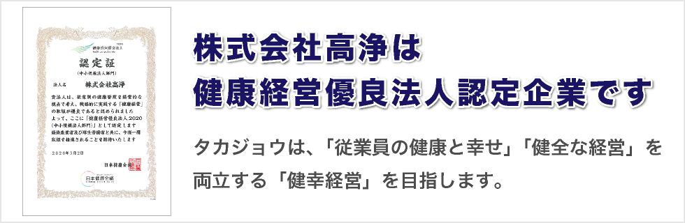 株式会社高浄は健康経営優良法人認定企業です
タカジョウは、「従業員の健康と幸せ」「健全な経営」を両立する「健幸経営」を目指します。