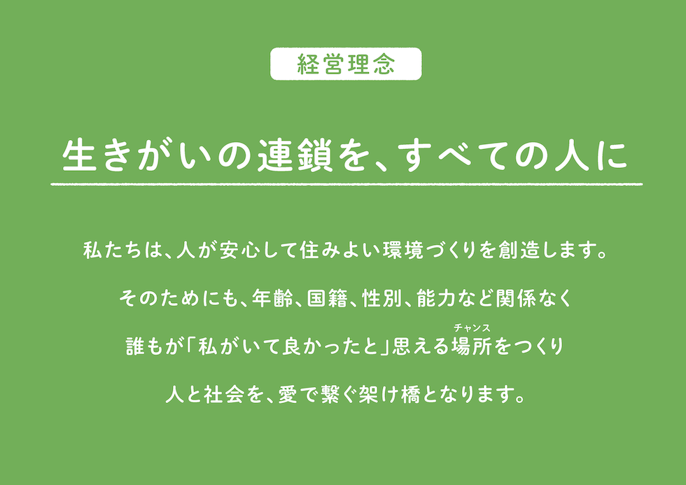 経営理念
生きがいの連鎖を、すべての人に！
私たちは、人が安心して住みよい環境づくりを創造します。
そのためにも、年齢、国籍、性別、能力など関係なく
誰もが「私がいて良かった」と思える場所(チャンス）をつくり
人と社会を、愛で繋ぐ架け橋となります。