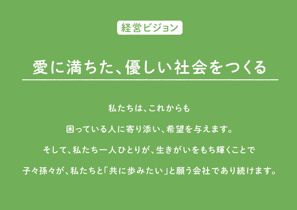 経営ビジョン
愛に満ちた、優しい社会をつくる！
私たちは、これからも
困っている人に寄り添い、希望を与えます。
そして、私たち一人ひとりが、生きがいをもち輝くことで
子々孫々が、私たちと「共に歩みたい」と願う会社であり続けます。